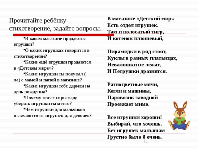 В магазине «Детский мир» Есть отдел игрушек. Там и полосатый тигр, И котенок плюшевый,   Пирамидки в ряд стоят, Куклы в разных платьицах, Неваляшки не лежат, И Петрушки дразнятся.   Разноцветные мячи, Кегли и машины, Паровозик заводной Проезжает мимо.   Все игрушки хороши! Выбирай, что хочешь. Без игрушек малышам Грустно было б очень. Прочитайте ребёнку стихотворение, задайте вопросы. В каком магазине продаются игрушки? О каких игрушках говорится в стихотворении? Какие ещё игрушки продаются в «Детском мире»? Какие игрушки ты покупал (-ла) с мамой и папой в магазине? Какие игрушки тебе дарили на день рождения? Почему после игры надо убирать игрушки на место? Чем игрушки для мальчиков отличаются от игрушек для девочек?