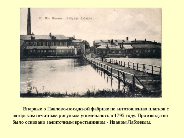 Впервые о Павлово-посадской фабрике по изготовлению платков с авторским печатным рисунком упоминалось в 1795 году. Производство было основано зажиточным крестьянином - Иваном Лабзиным.