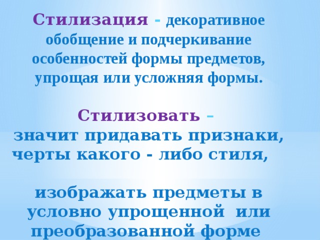 Стилизация -  декоративное обобщение и подчеркивание особенностей формы предметов, упрощая или усложняя формы.  Стилизовать – значит придавать признаки, черты какого - либо стиля, изображать предметы в условно упрощенной или преобразованной форме