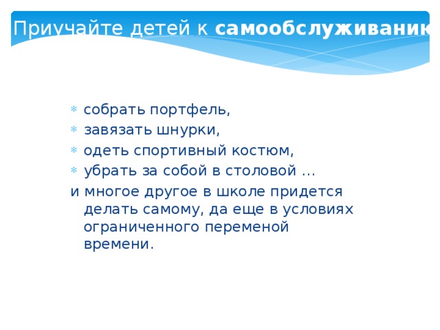 Приучайте детей к самообслуживанию  собрать портфель, завязать шнурки, одеть спортивный костюм, убрать за собой в столовой … и многое другое в школе придется делать самому, да еще в условиях ограниченного переменой времени.