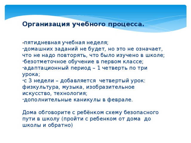 Организация учебного процесса. - пятидневная учебная неделя; домашних заданий не будет, но это не означает, что не надо повторять, что было изучено в школе; безотметочное обучение в первом классе; адаптационный период – 1 четверть по три урока; с 3 недели – добавляется четвертый урок: физкультура, музыка, изобразительное искусство, технология; дополнительные каникулы в феврале. Дома обговорите с ребёнком схему безопасного пути в школу (пройти с ребенком от дома до школы и обратно)