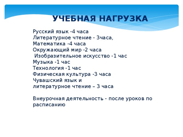 Учебная нагрузка Русский язык -4 часа Литературное чтение - 3часа, Математика -4 часа Окружающий мир -2 часа  Изобразительное искусство -1 час Музыка -1 час Технология -1 час Физическая культура -3 часа Чувашский язык и литературное чтение – 3 часа Внеурочная деятельность - после уроков по расписанию