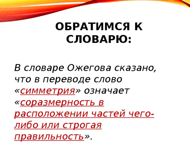 Обратимся к словарю: В словаре Ожегова сказано, что в переводе слово « симметрия » означает « соразмерность в расположении частей чего-либо или строгая правильность ».