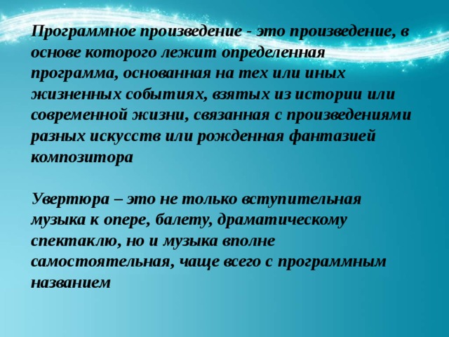 Программное произведение - это произведение, в основе которого лежит определенная программа, основанная на тех или иных жизненных событиях, взятых из истории или современной жизни, связанная с произведениями разных искусств или рожденная фантазией композитора  Увертюра – это не только вступительная музыка к опере, балету, драматическому спектаклю, но и музыка вполне самостоятельная, чаще всего с программным названием