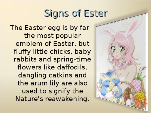 Signs of Ester The Easter egg is by far the most popular emblem of Easter, but fluffy little chicks, baby rabbits and spring-time flowers like daffodils, dangling catkins and the arum lily are also used to signify the Nature's reawakening.