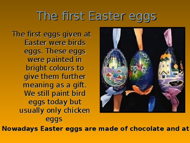 The first Easter eggs The first eggs given at Easter were birds eggs. These eggs were painted in bright colours to give them further meaning as a gift. We still paint bird eggs today but usually only chicken eggs Nowadays Easter eggs are made of chocolate and at Easter children eat chocolate eggs .