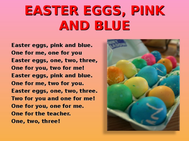 EASTER EGGS, PINK AND BLUE Easter eggs, pink and blue. One for me, one for you Easter eggs, one, two, three, One for you, two for me! Easter eggs, pink and blue. One for me, two for you. Easter eggs, one, two, three. Two for you and one for me! One for you, one for me. One for the teacher. One, two, three!