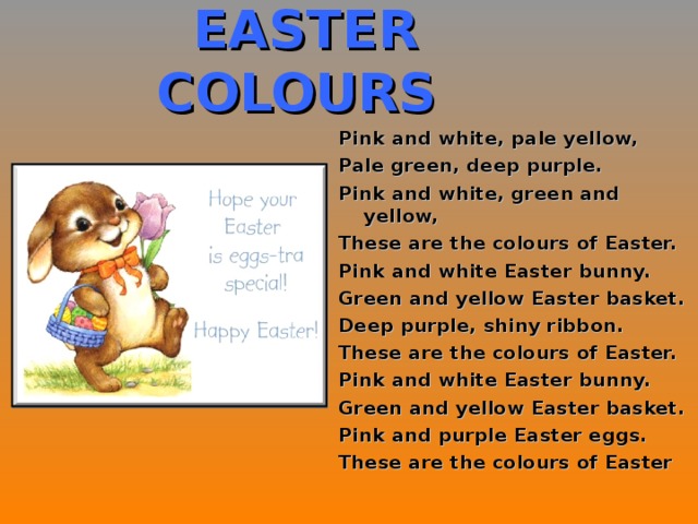 EASTER COLOURS Pink and white, pale yellow, Pale green, deep purple. Pink and white, green and yellow, These are the colours of Easter. Pink and white Easter bunny. Green and yellow Easter basket. Deep purple, shiny ribbon. These are the colours of Easter. Pink and white Easter bunny. Green and yellow Easter basket. Pink and purple Easter eggs. These are the colours of Easter