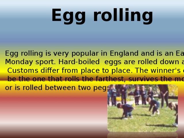 Egg rolling Egg rolling is very popular in England and is an Easter Monday sport. Hard-boiled eggs are rolled down a hill.   Customs differ from place to place. The winner's egg may]  be the one that rolls the farthest, survives the most rolls, or is rolled between two pegs.