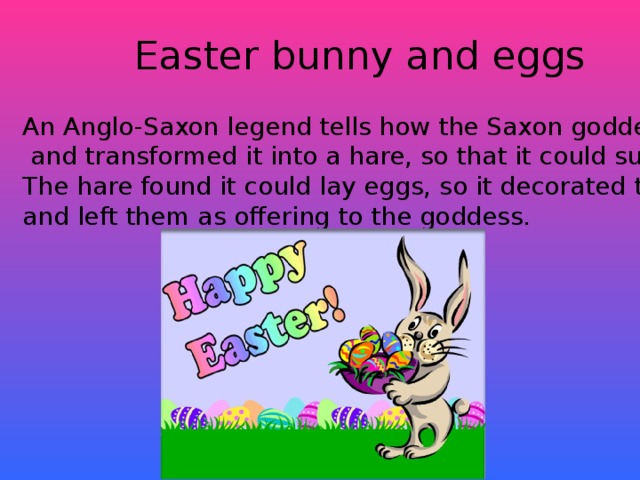 Easter bunny and eggs An Anglo-Saxon legend tells how the Saxon goddess Eostre found a wounded bird  and transformed it into a hare, so that it could survive the Winter. The hare found it could lay eggs, so it decorated these each Spring and left them as offering to the goddess.