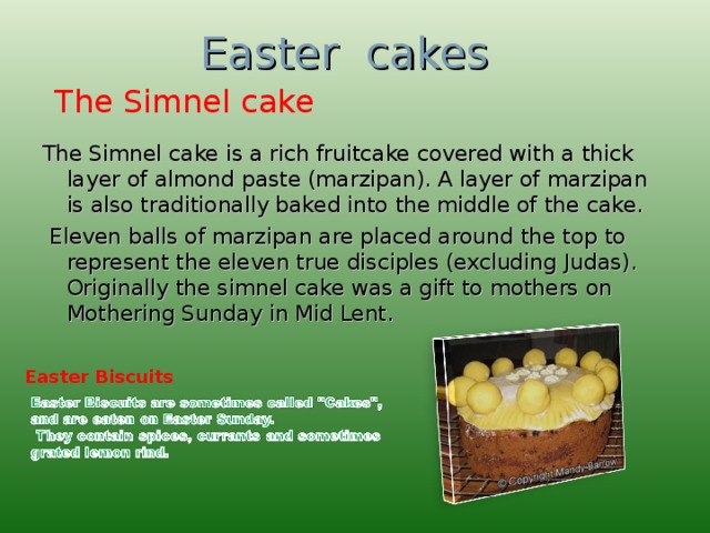 Easter cakes The Simnel cake The Simnel cake is a rich fruitcake covered with a thick layer of almond paste (marzipan). A layer of marzipan is also traditionally baked into the middle of the cake.   Eleven balls of marzipan are placed around the top to represent the eleven true disciples (excluding Judas). Originally the simnel cake was a gift to mothers on Mothering Sunday in Mid Lent. Easter Biscuits