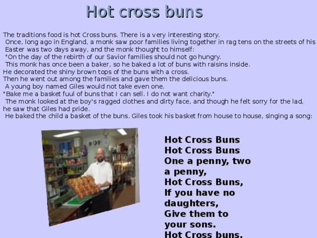 Hot cross buns The traditions food is hot Cross buns. There is a very interesting story.   Once, long ago in England, a monk saw poor families living together in rag tens on the streets of his town.  Easter was two days away, and the monk thought to himself:  