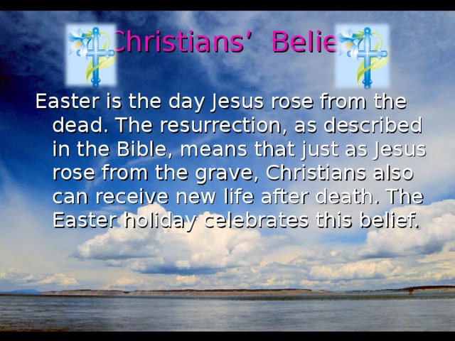 Christians’ Belief Easter is the day Jesus rose from the dead. The resurrection, as described in the Bible, means that just as Jesus rose from the grave, Christians also can receive new life after death. The Easter holiday celebrates this belief.
