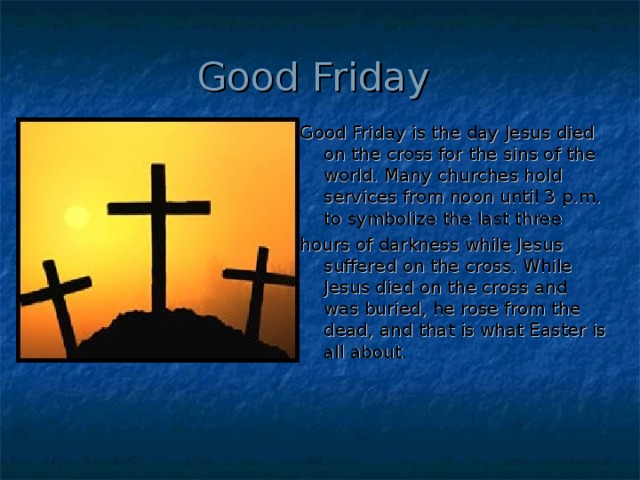Good Friday Good Friday is the day Jesus died on the cross for the sins of the world. Many churches hold services from noon until 3 p.m. to symbolize the last three hours of darkness while Jesus suffered on the cross. While Jesus died on the cross and was buried, he rose from the dead, and that is what Easter is all about.