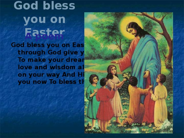 God bless you on Easter A poem God bless you on Easter And keep you all year through God give you all the faith it takes To make your dreams come true. May His love and wisdom always help To guide you on your way And His lights shine Down upon you now To bless this special day