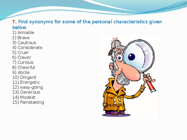 T .  Find synonyms for some of the personal characteristics given below. 1) Amiable  2) Brave  3) Cautious  4) Considerate  5) Cruel  6) Clever  7) Curious  8) Cheerful  9) docile  10) Diligent  11) Energetic  12) easy-going  13) Generous  14) Modest  15) Painstaking