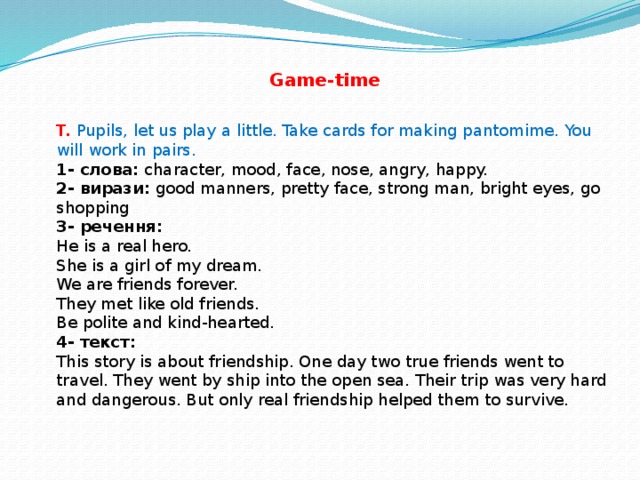 Game-time T.  Pupils, let us play a little. Take cards for making pantomime. You will work in pairs. 1- слова: character, mood, face, nose, angry, happy.  2- вирази: good manners, pretty face, strong man, bright eyes, go shopping  3- речення:  He is a real hero.  She is a girl of my dream.  We are friends forever.  They met like old friends.  Be polite and kind-hearted.  4- текст:  This story is about friendship. One day two true friends went to travel. They went by ship into the open sea. Their trip was very hard and dangerous. But only real friendship helped them to survive.