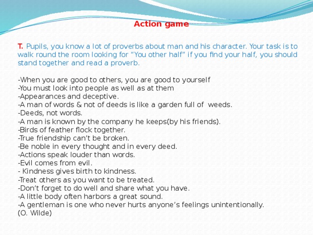 Action game T.  Pupils, you know a lot of proverbs about man and his character. Your task is to walk round the room looking for “You other half” if you find your half, you should stand together and read a proverb.   -When you are good to others, you are good to yourself  -You must look into people as well as at them  -Appearances and deceptive.  -A man of words & not of deeds is like a garden full of weeds.  -Deeds, not words.  -A man is known by the company he keeps(by his friends).  -Birds of feather flock together.  -True friendship can’t be broken.  -Be noble in every thought and in every deed.  -Actions speak louder than words.  -Evil comes from evil.  - Kindness gives birth to kindness.  -Treat others as you want to be treated.  -Don’t forget to do well and share what you have.  -A little body often harbors a great sound.  -A gentleman is one who never hurts anyone’s feelings unintentionally.  (O. Wilde)