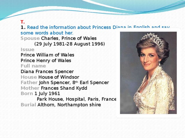 T.   1.  Read the information about Princess Diana in English and say some words about her.  Spouse Charles, Prince of Wales   (29 July 1981-28 August 1996)  Issue  Prince William of Wales  Prince Henry of Wales  Full name  Diana Frances Spencer  House House of Windsor  Father  John Spencer, 8 th Earl Spencer  Mother Frances Shand Kydd  Born 1 July 1961  Park House, Hospital, Paris, France  Burial Althorn, Northampton shire