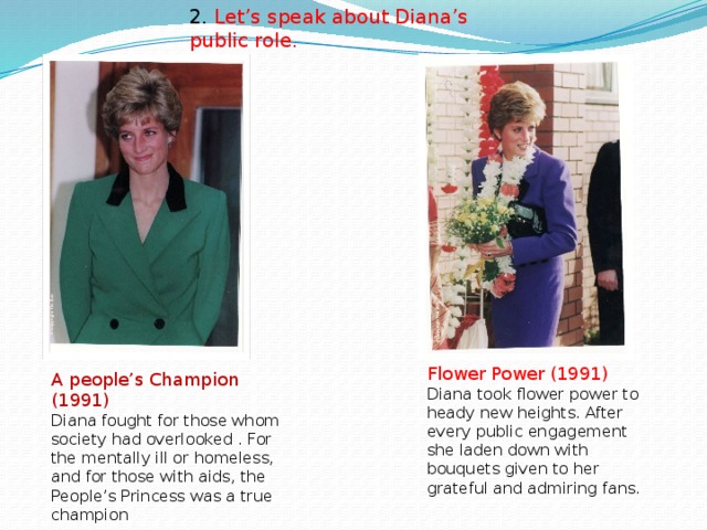 2. Let’s speak about Diana’s public role.   Flower Power (1991) Diana took flower power to heady new heights. After every public engagement she laden down with bouquets given to her grateful and admiring fans. A people’s Champion (1991) Diana fought for those whom society had overlooked . For the mentally ill or homeless, and for those with aids, the People’s Princess was a true champion