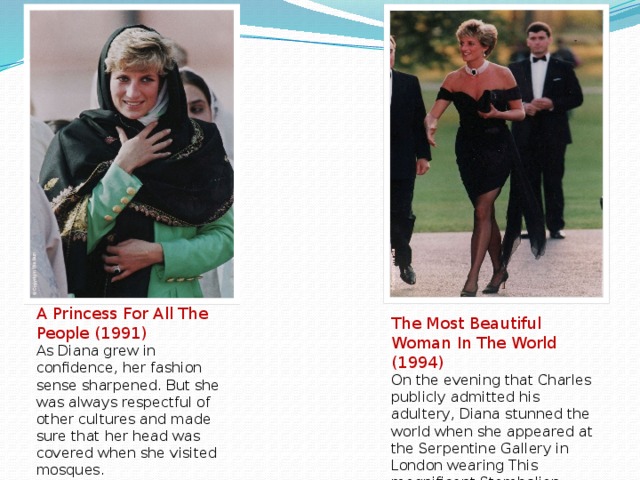 A Princess For All The People (1991) As Diana grew in confidence, her fashion sense sharpened. But she was always respectful of other cultures and made sure that her head was covered when she visited mosques. The Most Beautiful Woman In The World (1994) On the evening that Charles publicly admitted his adultery, Diana stunned the world when she appeared at the Serpentine Gallery in London wearing This magnificent Stambolian dress.