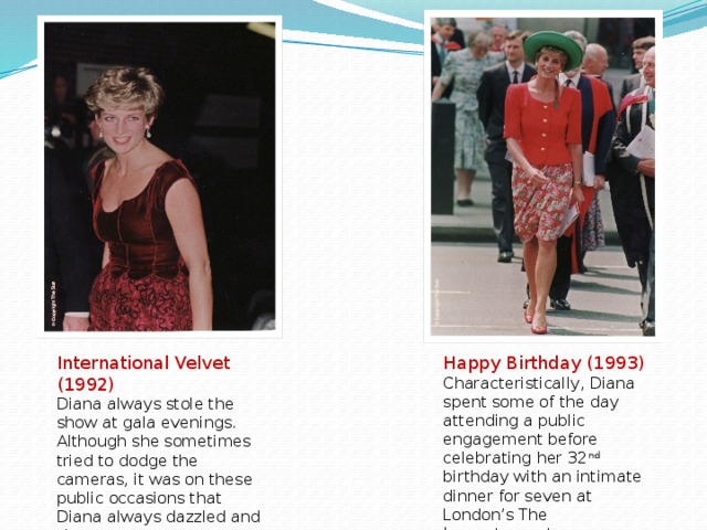 International Velvet (1992) Happy Birthday (1993) Diana always stole the show at gala evenings. Although she sometimes tried to dodge the cameras, it was on these public occasions that Diana always dazzled and shone. Characteristically, Diana spent some of the day attending a public engagement before celebrating her 32 nd birthday with an intimate dinner for seven at London’s The  Ivy restaurant