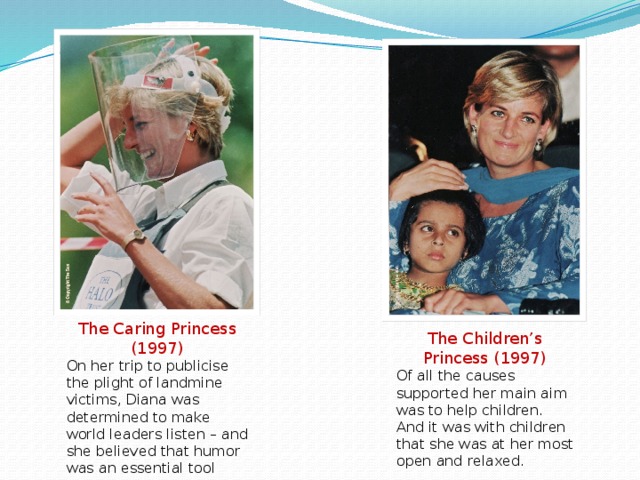 The Caring Princess (1997) On her trip to publicise the plight of landmine victims, Diana was determined to make world leaders listen – and she believed that humor was an essential tool The Children’s Princess (1997) Of all the causes supported her main aim was to help children. And it was with children that she was at her most open and relaxed.