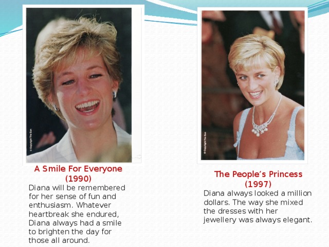 A Smile For Everyone (1990) Diana will be remembered for her sense of fun and enthusiasm. Whatever heartbreak she endured, Diana always had a smile to brighten the day for those all around. The People’s Princess (1997) Diana always looked a million dollars. The way she mixed the dresses with her jewellery was always elegant.
