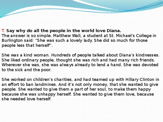 T. Say why do all the people in the world love Diana. The answer is so simple. Matthew Wall, a student at St. Michael’s College in Burlington said: “She was such a lovely lady. She did so much for those people less that herself”. She was a kind woman. Hundreds of people talked about Diana’s kindnesses. She liked ordinary people, thought she was rich and had many rich friends. Wherever she was, she was always already to lend a hand. She was devoted to the sick and the poor. She worked on children’s charities, and had teamed up with Hillary Clinton in an effort to ban landmines. And it’s not only money, that she wanted to give people. She wanted to give them a part of her soul, to make them happy because she was unhappy herself. She wanted to give them love, because she needed love herself.