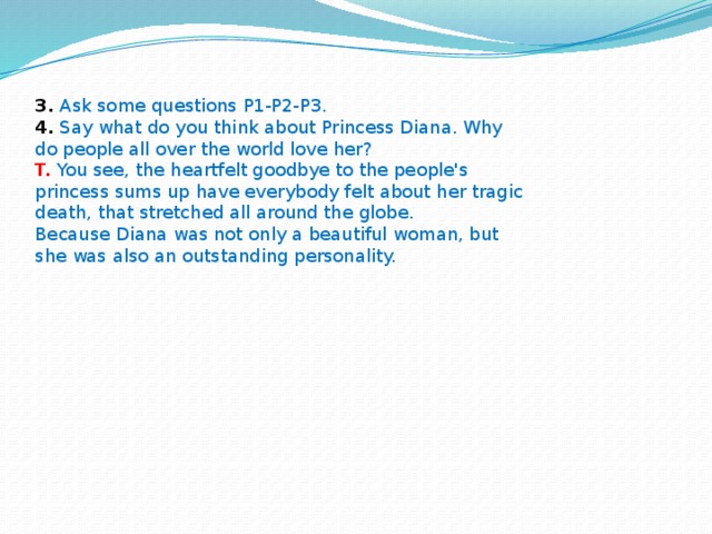 3.  Ask some questions P1-P2-P3.  4.  Say what do you think about Princess Diana. Why do people all over the world love her? T.  You see, the heartfelt goodbye to the people's princess sums up have everybody felt about her tragic death, that stretched all around the globe.  Because Diana was not only a beautiful woman, but she was also an outstanding personality.