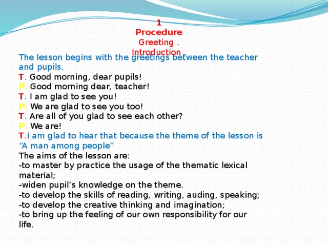 1 Procedure  Greeting . Introduction . The lesson begins with the greetings between the teacher and pupils.  T . Good morning, dear pupils!  P . Good morning dear, teacher!  T . I am glad to see you!  P . We are glad to see you too!  T . Are all of you glad to see each other?  P . We are!  T . I am glad to hear that because the theme of the lesson is “A man among people” The aims of the lesson are:  -to master by practice the usage of the thematic lexical material;  -widen pupil’s knowledge on the theme.  -to develop the skills of reading, writing, auding, speaking;  -to develop the creative thinking and imagination;  -to bring up the feeling of our own responsibility for our life.