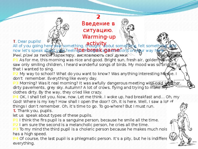 2  Введение в ситуацию.  Warming-up activity .  “Ice-break game” T . Dear pupils!  All of you going here saw something, thought about something, felt something. And now let’s speak about your feelings, thoughts and emotions on your way here. Учні, різні за типом характеру, висловлюють свої думки. P1 As for me, this morning was nice and good. Bright sun, fresh air, golden leaves. I saw only smiling children, I heard wonderful songs of birds. My mood was so bright, that I wanted to sing.  P2  My way to school? What do you want to know? Was anything interesting Maybe. I don’t remember. Everything like every day.  P3  Morning? Was it real morning? It was awfully dangerous meeting with cold weather, dirty pavements, grey sky. Autumn? A lot of crows, flying and trying to make my clothes dirty. By the way, they cried like crazy.  P4  OK, I shall tell you. Now, now. Let me think. I woke up, had breakfast and… Oh, my God! Where is my key? How shall I open the door? Oh, it is here. Well, I saw a lot of things I don’t remember. Oh, it’s time to go. To go-where? But I must run.  T.  Thank you, pupils.  let us speak about types of these pupils.  P1 I think the firs pupil is a sanguine person, because he smile all the time.  P2 I am sure the second is a melancholic person, he cries all the time.  P3 To my mind the third pupil is a choleric person because he makes much noise and has a high speed.  P4  Of course, the last pupil is a phlegmatic person. It’s a pity, but he is indifferent to everything.