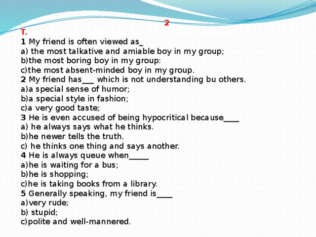 2 T. Now choose the best variant to finish the sentences.  1 My friend is often viewed as_  a) the most talkative and amiable boy in my group;  b)the most boring boy in my group:  c)the most absent-minded boy in my group. 2 My friend has___ which is not understanding bu others.  a)a special sense of humor;  b)a special style in fashion;  c)a very good taste; 3 He is even accused of being hypocritical because____  a) he always says what he thinks.  b)he newer tells the truth.  c) he thinks one thing and says another. 4 He is always queue when_____  a)he is waiting for a bus;  b)he is shopping;  c)he is taking books from a library. 5 Generally speaking, my friend is____  a)very rude;  b) stupid;  c)polite and well-mannered.