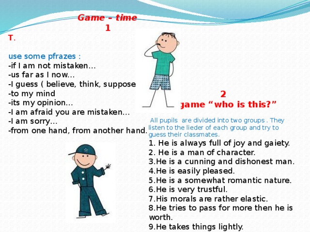 Game – time  1 T . Pupils, let us play a game “Introduce your partner”.  use some pfrazes :  -if I am not mistaken…  -us far as I now…  -I guess ( believe, think, suppose ).  -to my mind  -its my opinion…  -I am afraid you are mistaken…  -I am sorry…  -from one hand, from another hand. 2  A game “who is this?”   All pupils are divided into two groups . They listen to the lieder of each group and try to guess their classmates.  1. He is always full of joy and gaiety.  2. He is a man of character.  3.He is a cunning and dishonest man.  4.He is easily pleased.  5.He is a somewhat romantic nature.  6.He is very trustful.  7.His morals are rather elastic.  8.He tries to pass for more then he is worth.  9.He takes things lightly.  10.He is not of a forgiving nature.