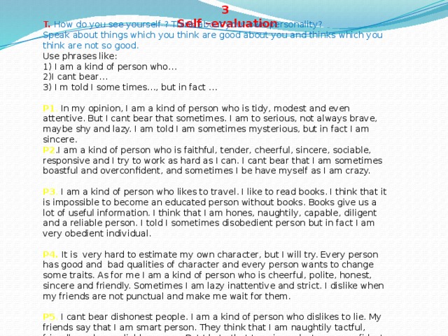 3  Self –evaluation T. How do you see yourself ? Think about your own personality?  Speak about things which you think are good about you and thinks which you think are not so good.  Use phrases like:  1) I am a kind of person who…  2)I cant bear…  3) I m told I some times…, but in fact …  P1 . In my opinion, I am a kind of person who is tidy, modest and even attentive. But I cant bear that sometimes. I am to serious, not always brave, maybe shy and lazy. I am told I am sometimes mysterious, but in fact I am sincere.  P2 .I am a kind of person who is faithful, tender, cheerful, sincere, sociable, responsive and I try to work as hard as I can. I cant bear that I am sometimes boastful and overconfident, and sometimes I be have myself as I am crazy.  P3 . I am a kind of person who likes to travel. I like to read books. I think that it is impossible to become an educated person without books. Books give us a lot of useful information. I think that I am hones, naughtily, capable, diligent and a reliable person. I told I sometimes disobedient person but in fact I am very obedient individual.  P4.  It is very hard to estimate my own character, but I will try. Every person has good and bad qualities of character and every person wants to change some traits. As for me I am a kind of person who is cheerful, polite, honest, sincere and friendly. Sometimes I am lazy inattentive and strict. I dislike when my friends are not punctual and make me wait for them.  P5 . I cant bear dishonest people. I am a kind of person who dislikes to lie. My friends say that I am smart person. They think that I am naughtily tactful, friendly and are reliable person. But I hate that I am impudent, over-confident and very stubborn.