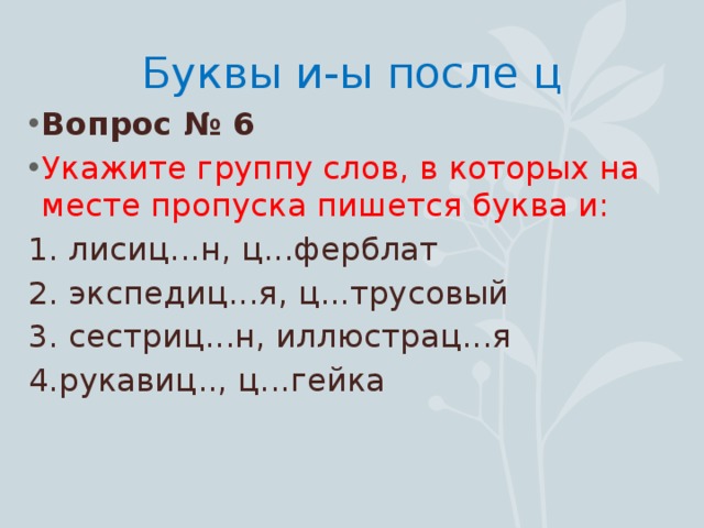 Буквы и-ы после ц Вопрос № 6 Укажите группу слов, в которых на месте пропуска пишется буква и: 1. лисиц...н, ц...ферблат 2. экспедиц...я, ц...трусовый 3. сестриц...н, иллюстрац...я 4.рукавиц.., ц...гейка