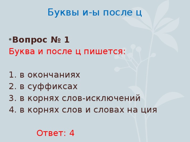 Буквы и-ы после ц   Вопрос № 1 Буква и после ц пишется: 1. в окончаниях 2. в суффиксах 3. в корнях слов-исключений 4. в корнях слов и словах на ция  Ответ: 4