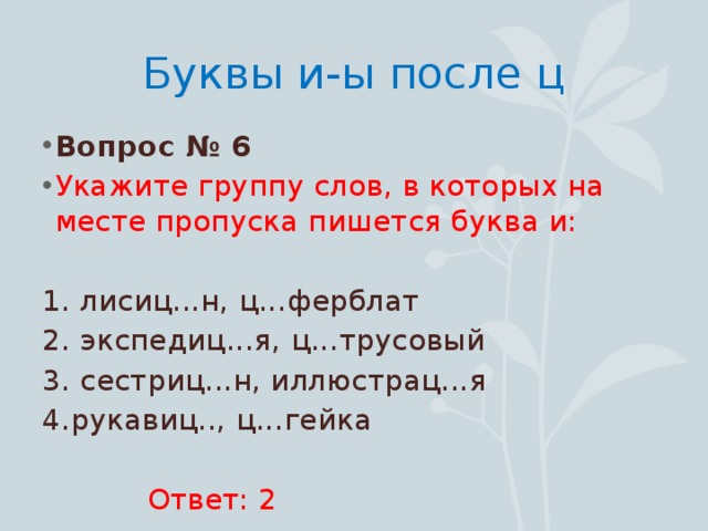 Буквы и-ы после ц Вопрос № 6 Укажите группу слов, в которых на месте пропуска пишется буква и: 1. лисиц...н, ц...ферблат 2. экспедиц...я, ц...трусовый 3. сестриц...н, иллюстрац...я 4.рукавиц.., ц...гейка  Ответ: 2