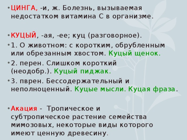 ЦИНГА,  -и, ж. Болезнь, вызываемая недостатком витамина С в организме. КУЦЫЙ , -ая, -ее; куц (разговорное). 1. О животном: с коротким, обрубленным или обрезанным хвостом.  Куцый щенок. 2. перен. Слишком короткий (неодобр.).  Куцый пиджак.   3. пврен. Бессодержательный и неполноценный.  Куцые мысли. Куцая фраза . Акация - Тропическое и субтропическое растение семейства мимозовых, некоторые виды которого имеют ценную древесину . 