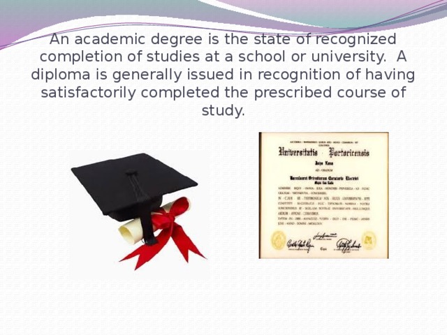 An academic degree is the state of recognized completion of studies at a school or university. A diploma is generally issued in recognition of having satisfactorily completed the prescribed course of study.