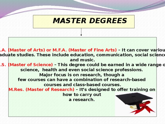 MASTER DEGREES  M.A. (Master of Arts) or M.F.A. (Master of Fine Arts)  – It can cover various graduate studies. These include education, communication, social sciences and music.  M.S. (Master of Science)  – This degree could be earned in a wide range of science, health and even social science professions. Major focus is on research, though a few courses can have a combination of research-based courses and class-based courses.  M.Res. (Master of Research)  – It’s designed to offer training on how to carry out a research.