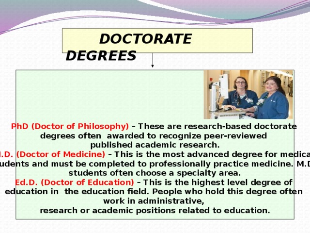 DOCTORATE DEGREES        PhD (Doctor of Philosophy)  – These are research-based doctorate degrees often awarded to recognize peer-reviewed published academic research.  M.D. (Doctor of Medicine)  – This is the most advanced degree for medical students and must be completed to professionally practice medicine. M.D. students often choose a specialty area.  Ed.D. (Doctor of Education)  – This is the highest level degree of education in the education field. People who hold this degree often work in administrative, research or academic positions related to education.