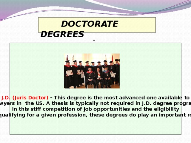 DOCTORATE DEGREES        J.D. (Juris Doctor)  – This degree is the most advanced one available to  lawyers in the US. A thesis is typically not required in J.D. degree program. In this stiff competition of job opportunities and the eligibility  of qualifying for a given profession, these degrees do play an important role.