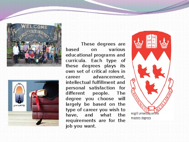 These degrees are based on various educational programs and curricula. Each type of these degrees plays its own set of critical roles in career advancement, intellectual fulfillment and personal satisfaction for different people. The degree you choose will largely be based on the type of career you wish to have, and what the requirements are for the job you want.