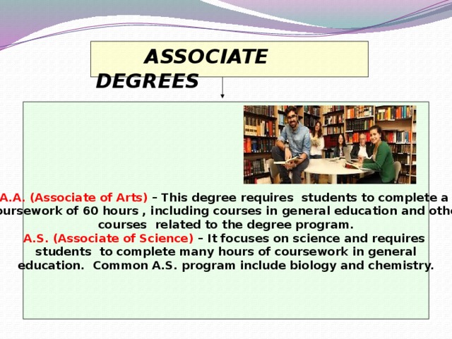 ASSOCIATE DEGREES      A.A. (Associate of Arts) – This degree requires students to complete a coursework of 60 hours , including courses in general education and other courses related to the degree program. A.S. (Associate of Science) – It focuses on science and requires students to complete many hours of coursework in general education. Common A.S. program include biology and chemistry.