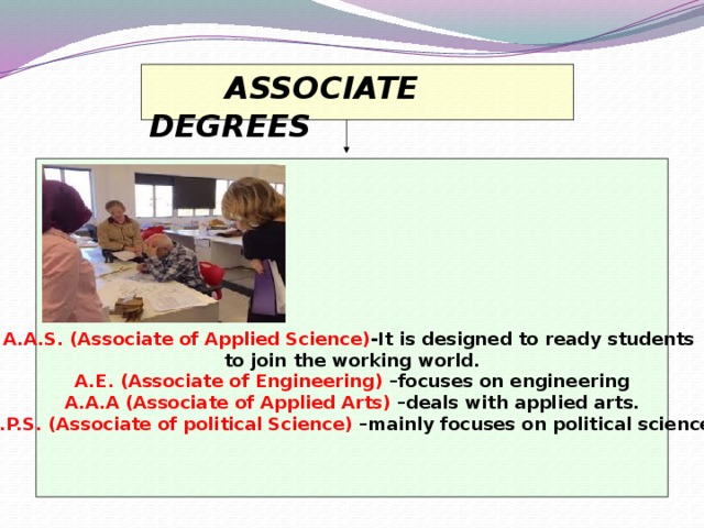 ASSOCIATE DEGREES        A.A.S. (Associate of Applied Science) -It is designed to ready students to join the working world. A.E. (Associate of Engineering) –focuses on engineering A.A.A (Associate of Applied Arts) –deals with applied arts. A.P.S. (Associate of political Science) –mainly focuses on political science.