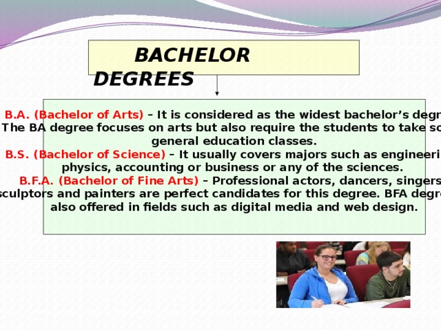 BACHELOR DEGREES  B.A. (Bachelor of Arts)  – It is considered as the widest bachelor’s degree. The BA degree focuses on arts but also require the students to take some general education classes. B.S. (Bachelor of Science)  – It usually covers majors such as engineering, physics, accounting or business or any of the sciences. B.F.A. (Bachelor of Fine Arts)  – Professional actors, dancers, singers, sculptors and painters are perfect candidates for this degree. BFA degree is also offered in fields such as digital media and web design.