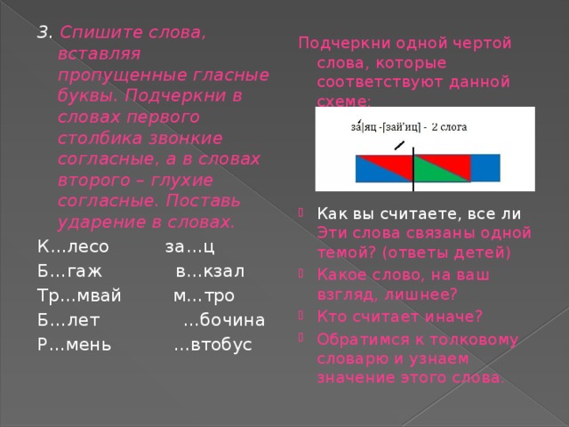 3. Спишите слова, вставляя пропущенные гласные буквы. Подчеркни в словах первого столбика звонкие согласные, а в словах второго – глухие согласные. Поставь ударение в словах. К…лесо за…ц Б…гаж в…кзал Тр…мвай м…тро Б…лет …бочина Р…мень …втобус Подчеркни одной чертой слова, которые соответствуют данной схеме: