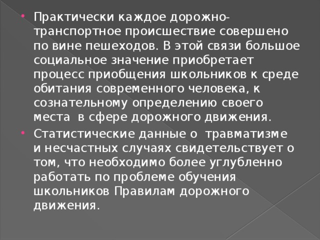 Практически каждое дорожно- транспортное происшествие совершено по вине пешеходов. В этой связи большое социальное значение приобретает процесс приобщения школьников к среде обитания современного человека, к сознательному определению своего места в сфере дорожного движения. Статистические данные о травматизме и несчастных случаях свидетельствует о том, что необходимо более углубленно работать по проблеме обучения школьников Правилам дорожного движения.