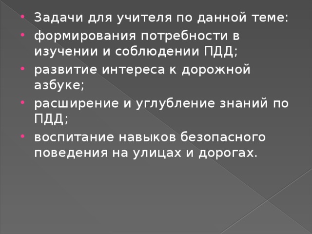 Задачи для учителя по данной теме: формирования потребности в изучении и соблюдении ПДД; развитие интереса к дорожной азбуке; расширение и углубление знаний по ПДД; воспитание навыков безопасного поведения на улицах и дорогах.